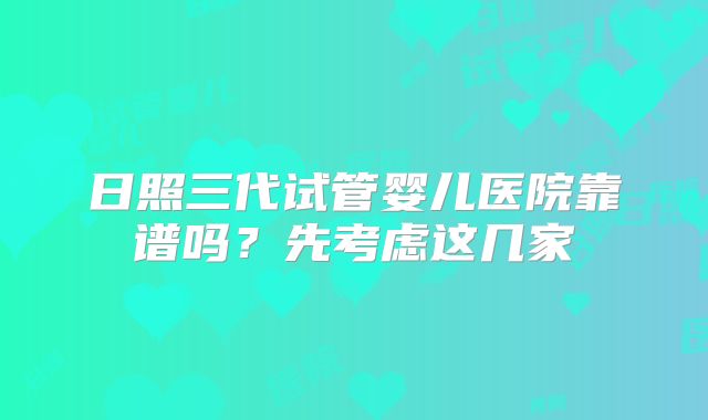 日照三代试管婴儿医院靠谱吗?先考虑这几家