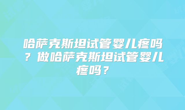哈萨克斯坦试管婴儿疼吗？做哈萨克斯坦试管婴儿疼吗？