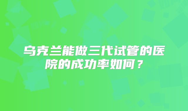 乌克兰能做三代试管的医院的成功率如何?