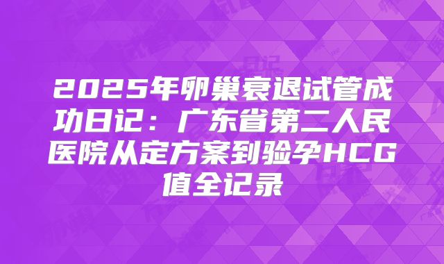 2025年卵巢衰退试管成功日记:广东省第二人民医院从定方案到验孕HCG值全记录