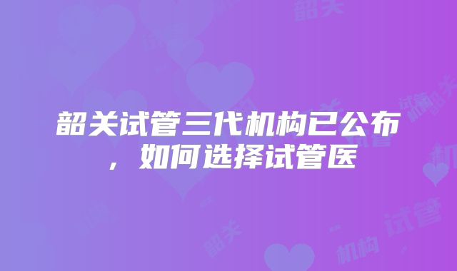 韶关试管三代机构已公布，如何选择试管医