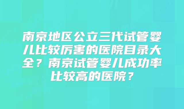 南京地区公立三代试管婴儿比较厉害的医院目录大全?南京试管婴儿成功率比较高的医院?