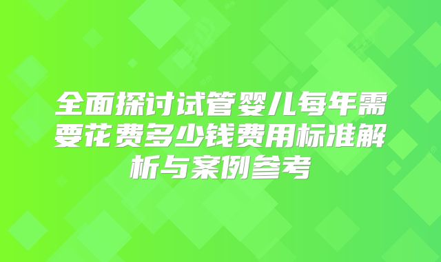 全面探讨试管婴儿每年需要花费多少钱费用标准解析与案例参考
