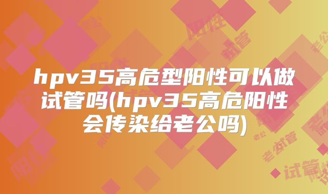 hpv35高危型阳性可以做试管吗(hpv35高危阳性会传染给老公吗)