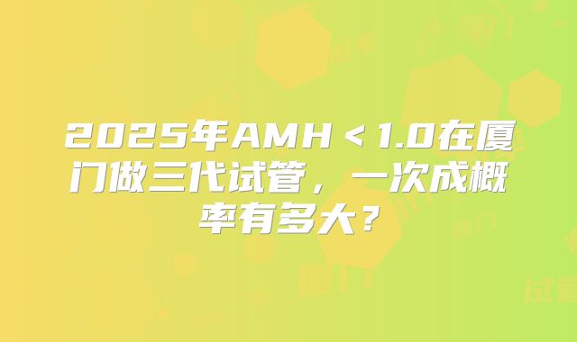 2025年AMH<1.0在厦门做三代试管,一次成概率有多大?
