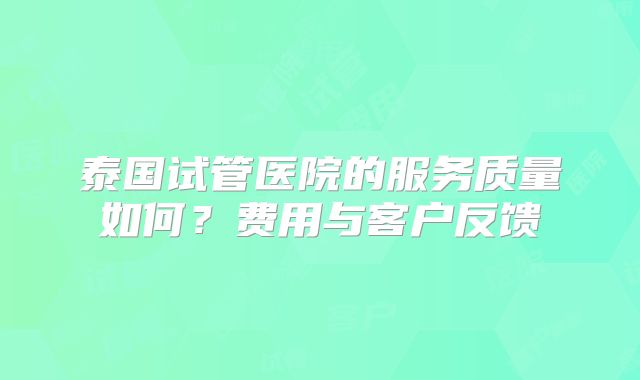 泰国试管医院的服务质量如何?费用与客户反馈