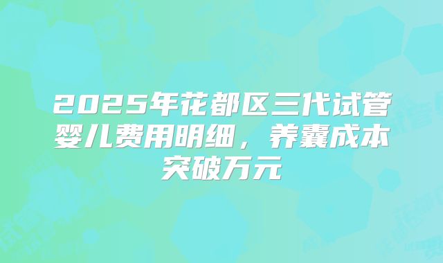 2025年花都区三代试管婴儿费用明细,养囊成本突破万元