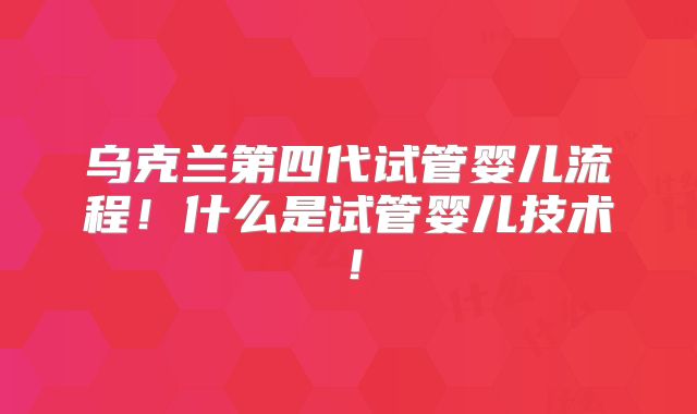 乌克兰第四代试管婴儿流程!什么是试管婴儿技术!