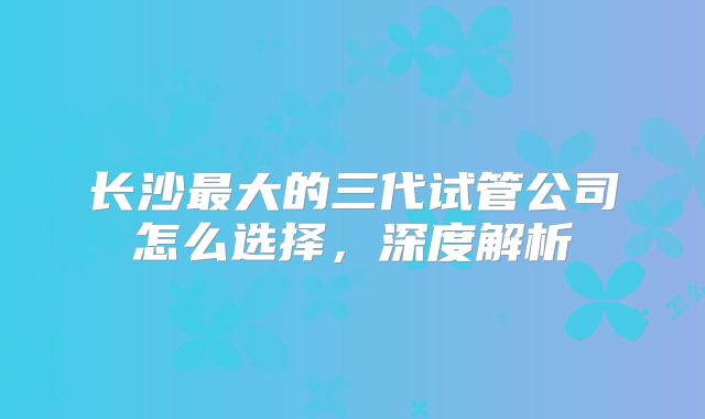 长沙最大的三代试管公司怎么选择,深度解析