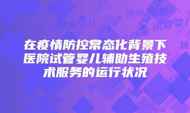在疫情防控常态化背景下医院试管婴儿辅助生殖技术服务的运行状况