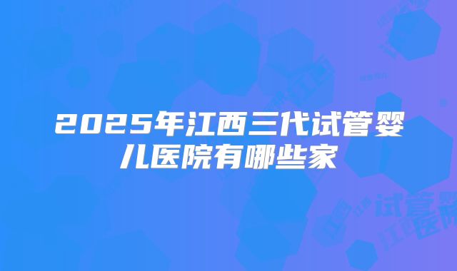 2025年江西三代试管婴儿医院有哪些家