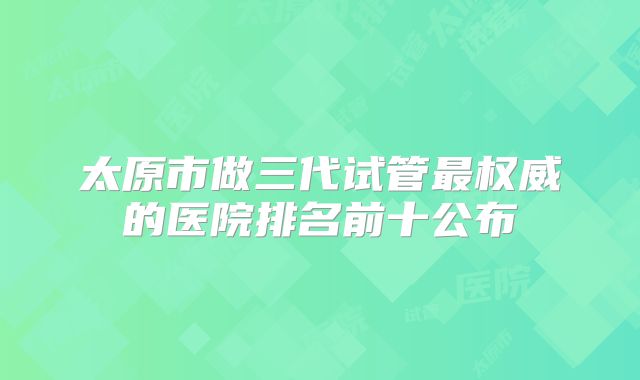 太原市做三代试管最权威的医院排名前十公布