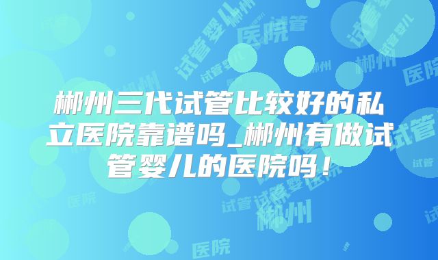 郴州三代试管比较好的私立医院靠谱吗_郴州有做试管婴儿的医院吗！