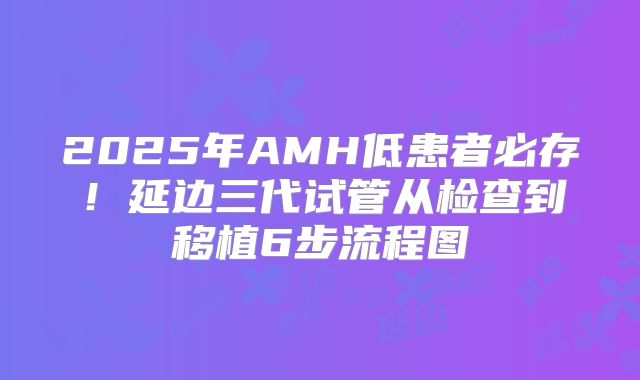 2025年AMH低患者必存!延边三代试管从检查到移植6步流程图