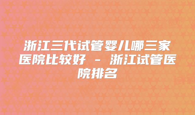 浙江三代试管婴儿哪三家医院比较好 - 浙江试管医院排名