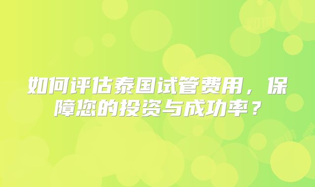 如何评估泰国试管费用,保障您的投资与成功率?