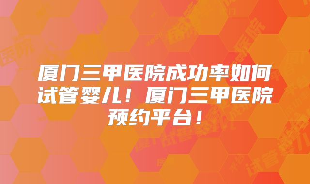 厦门三甲医院成功率如何试管婴儿！厦门三甲医院预约平台！