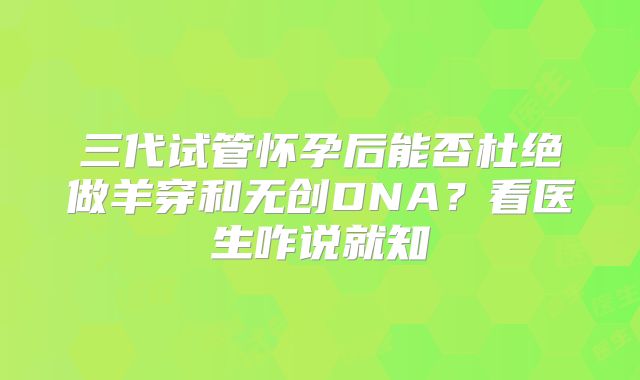 三代试管怀孕后能否杜绝做羊穿和无创DNA？看医生咋说就知