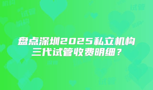 盘点深圳2025私立机构三代试管收费明细?