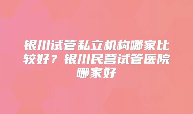 银川试管私立机构哪家比较好？银川民营试管医院哪家好