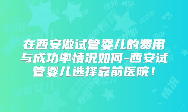 在西安做试管婴儿的费用与成功率情况如何-西安试管婴儿选择靠前医院！