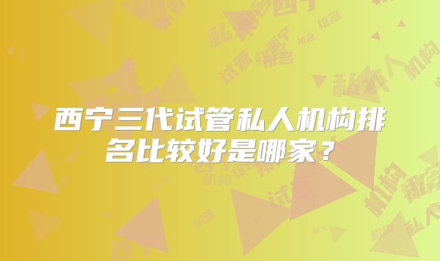 西宁三代试管私人机构排名比较好是哪家?