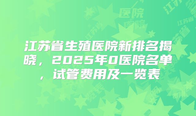 江苏省生殖医院新排名揭晓,2025年0医院名单,试管费用及一览表