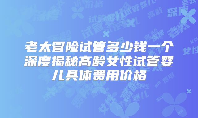 老太冒险试管多少钱一个深度揭秘高龄女性试管婴儿具体费用价格