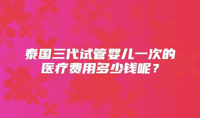 泰国三代试管婴儿一次的医疗费用多少钱呢?