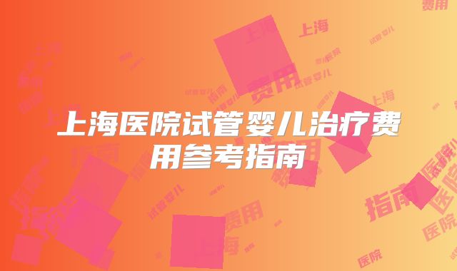 上海医院试管婴儿治疗费用参考指南