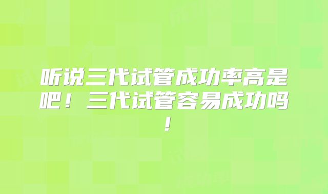 听说三代试管成功率高是吧!三代试管容易成功吗!