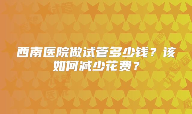 西南医院做试管多少钱？该如何减少花费？