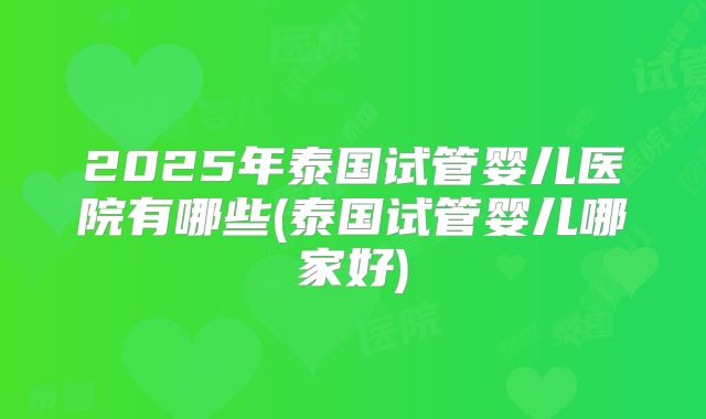 2025年泰国试管婴儿医院有哪些(泰国试管婴儿哪家好)