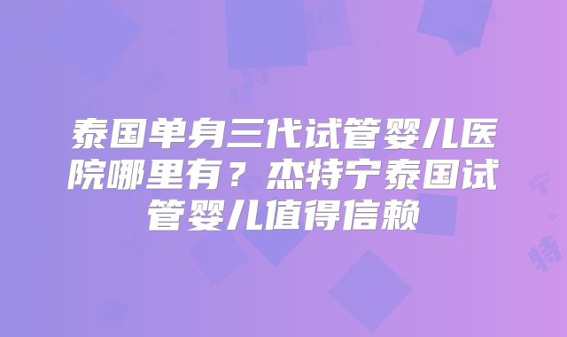 泰国单身三代试管婴儿医院哪里有?杰特宁泰国试管婴儿值得信赖