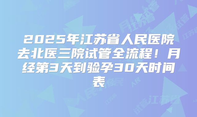 2025年江苏省人民医院去北医三院试管全流程!月经第3天到验孕30天时间表