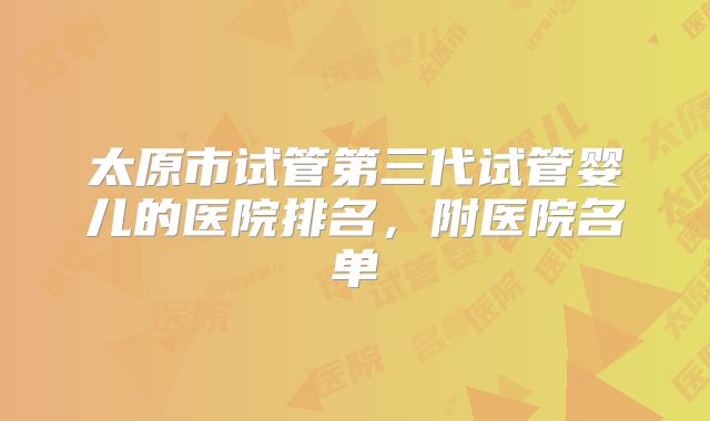 太原市试管第三代试管婴儿的医院排名,附医院名单