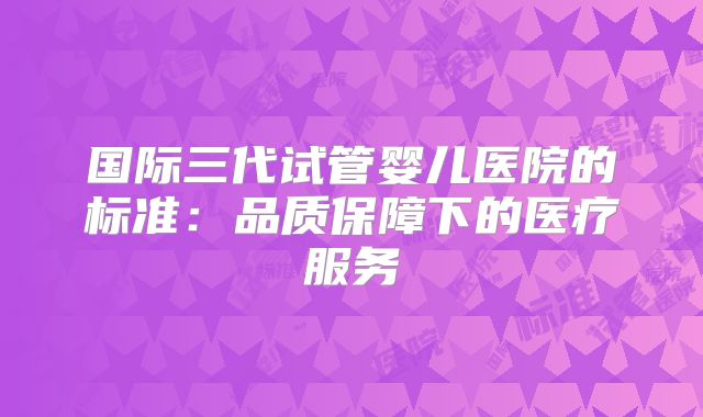 国际三代试管婴儿医院的标准:品质保障下的医疗服务