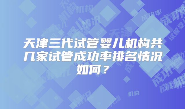 天津三代试管婴儿机构共几家试管成功率排名情况如何?