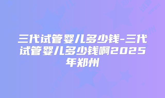 三代试管婴儿多少钱-三代试管婴儿多少钱啊2025年郑州