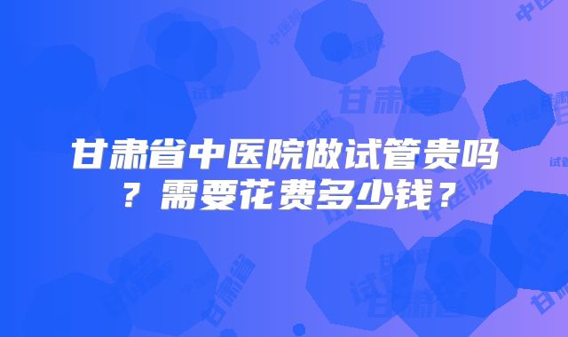 甘肃省中医院做试管贵吗？需要花费多少钱？