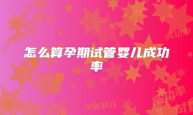 怎么算孕期试管婴儿成功率