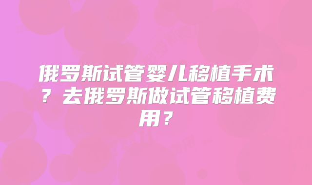 俄罗斯试管婴儿移植手术?去俄罗斯做试管移植费用?