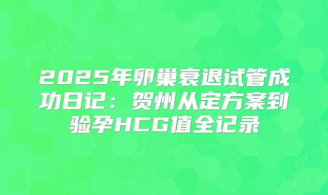 2025年卵巢衰退试管成功日记：贺州从定方案到验孕HCG值全记录