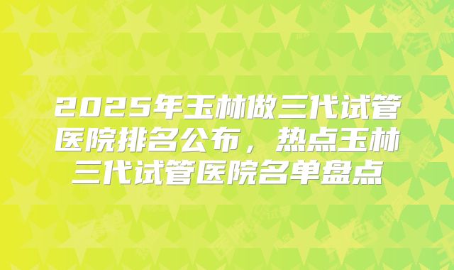 2025年玉林做三代试管医院排名公布，热点玉林三代试管医院名单盘点