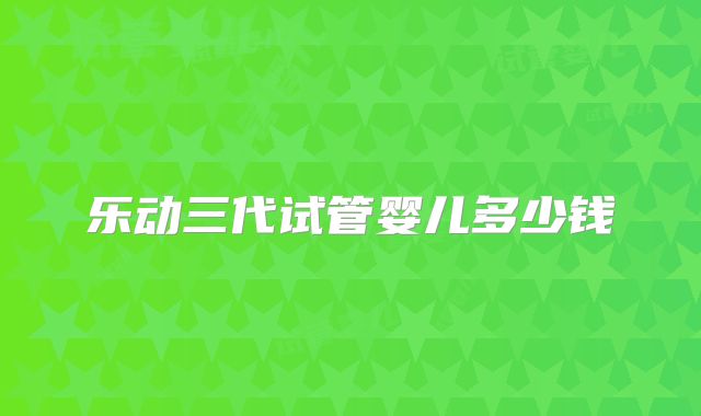 乐动三代试管婴儿多少钱