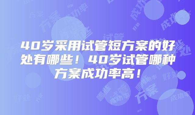 40岁采用试管短方案的好处有哪些!40岁试管哪种方案成功率高!