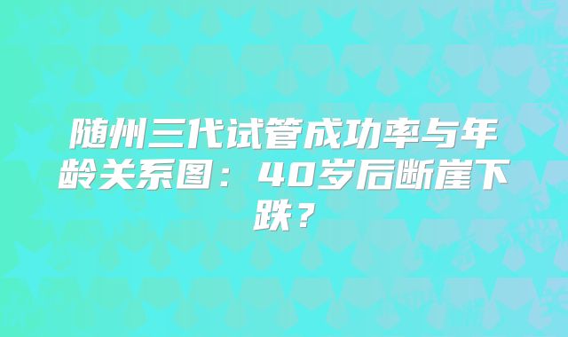随州三代试管成功率与年龄关系图：40岁后断崖下跌？