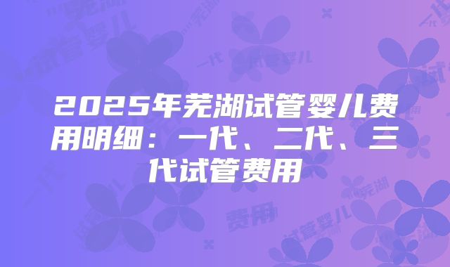 2025年芜湖试管婴儿费用明细:一代、二代、三代试管费用