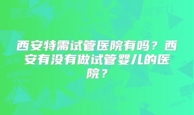 西安特需试管医院有吗？西安有没有做试管婴儿的医院？
