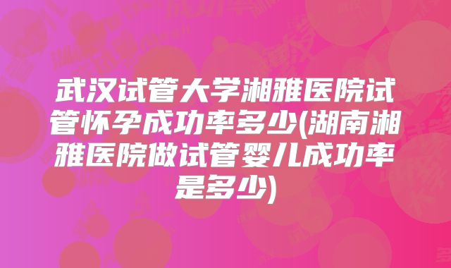 武汉试管大学湘雅医院试管怀孕成功率多少(湖南湘雅医院做试管婴儿成功率是多少)